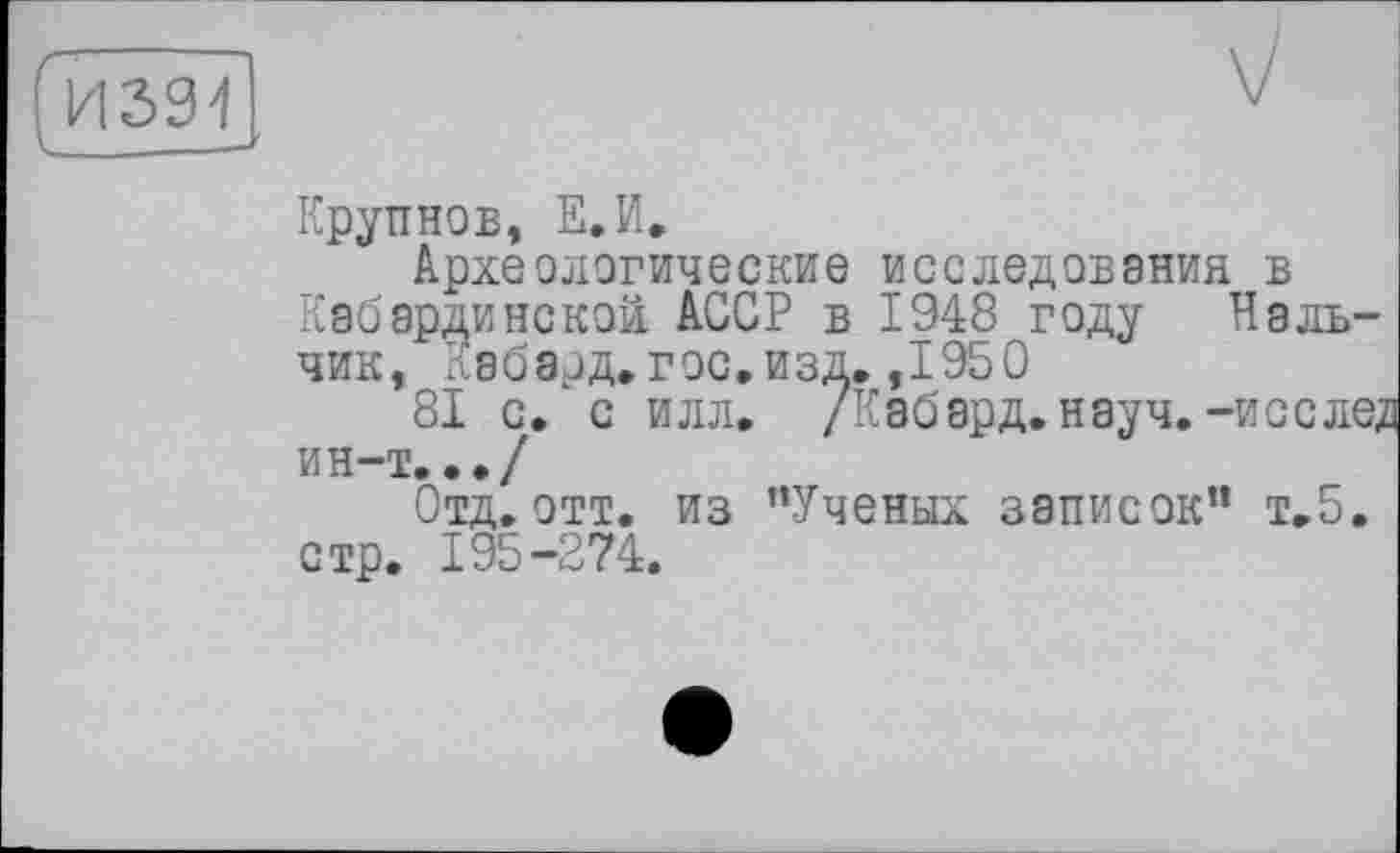 ﻿Крупнов, Е.И,
Археологические исследования в Кабардинской АССР в 1948 году Нальчик, Кабард. гос. изд. ,1950
81 с. с илл. /Кабард.науч. -исслед ин-т.../
Отд. отт. из ’’Ученых записок” т.5, стр. 195-274.